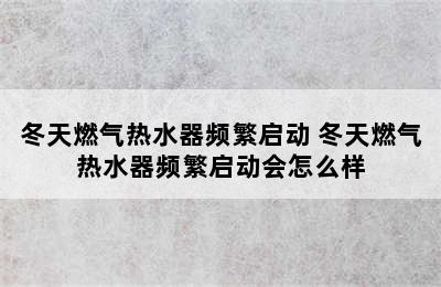 冬天燃气热水器频繁启动 冬天燃气热水器频繁启动会怎么样